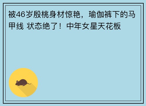 被46岁殷桃身材惊艳，瑜伽裤下的马甲线 状态绝了！中年女星天花板